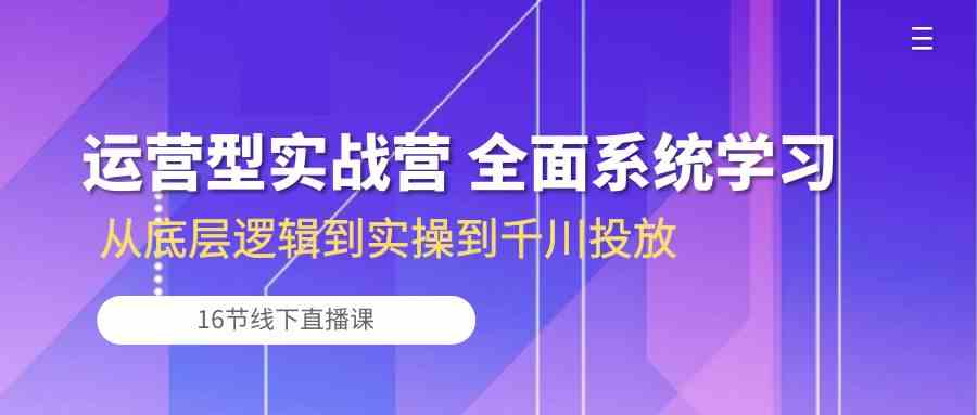 运营型实战营 全面系统学习-从底层逻辑到实操到千川投放（16节线下直播课)-蓝天项目网