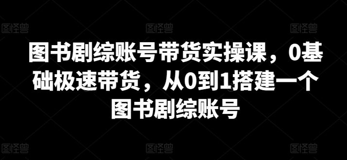 图书剧综账号带货实操课，0基础极速带货，从0到1搭建一个图书剧综账号-蓝天项目网