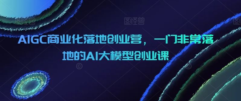 AIGC商业化落地创业营，一门非常落地的AI大模型创业课-蓝天项目网