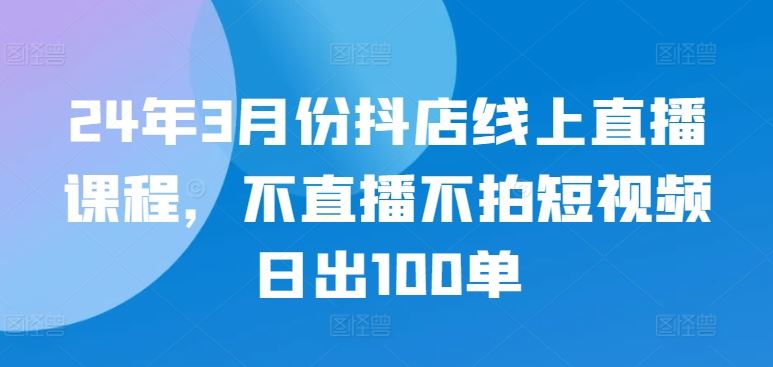 24年3月份抖店线上直播课程，不直播不拍短视频日出100单-蓝天项目网