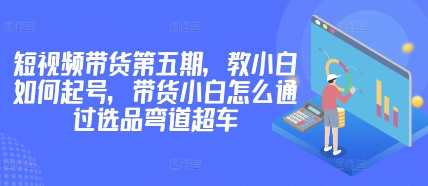 价值2980短视频带货第五期，教小白如何起号，带货小白怎么通过选品弯道超车-蓝天项目网