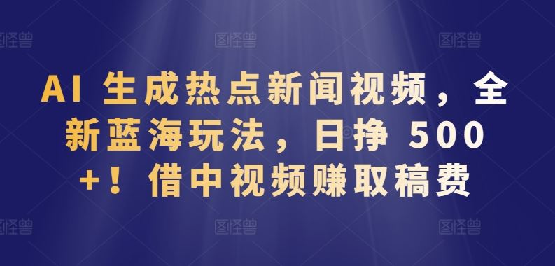 AI 生成热点新闻视频，全新蓝海玩法，日挣 500+!借中视频赚取稿费【揭秘】-蓝天项目网