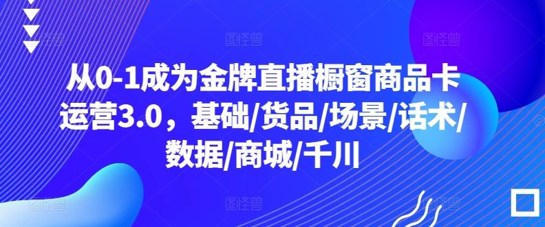 从0-1成为金牌直播橱窗商品卡运营3.0，基础/货品/场景/话术/数据/商城/千川-蓝天项目网