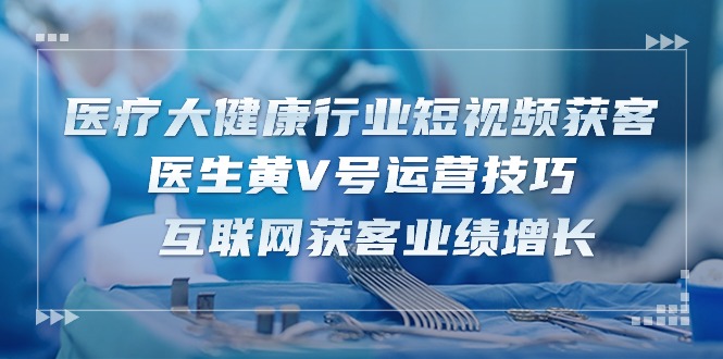 医疗大健康行业短视频获客：医生黄V号运营技巧 互联网获客业绩增长（15节）-蓝天项目网