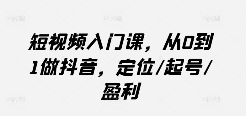 短视频入门课，从0到1做抖音，定位/起号/盈利-蓝天项目网