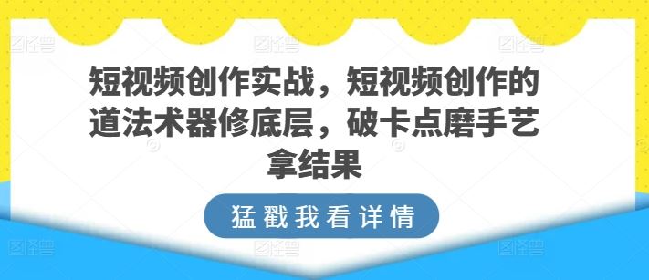 短视频创作实战，短视频创作的道法术器修底层，破卡点磨手艺拿结果-蓝天项目网