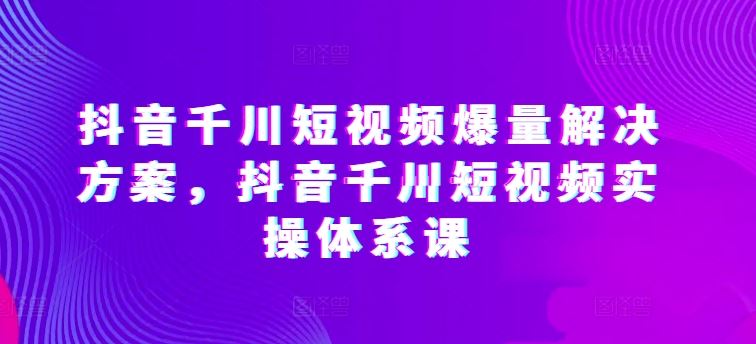 抖音千川短视频爆量解决方案，抖音千川短视频实操体系课-蓝天项目网