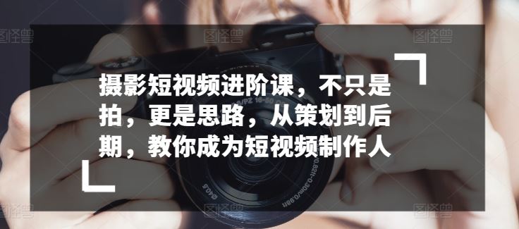 摄影短视频进阶课，不只是拍，更是思路，从策划到后期，教你成为短视频制作人-蓝天项目网