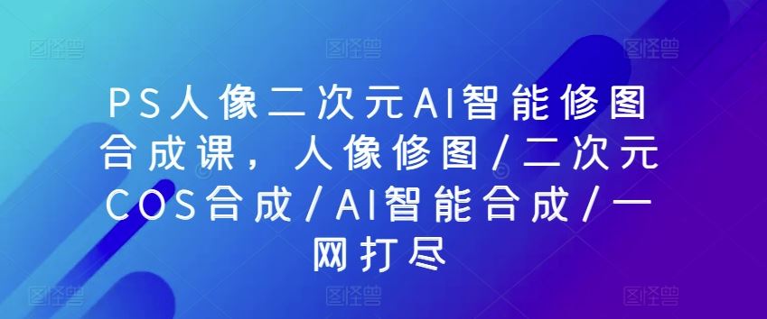 PS人像二次元AI智能修图合成课，人像修图/二次元COS合成/AI智能合成/一网打尽-蓝天项目网