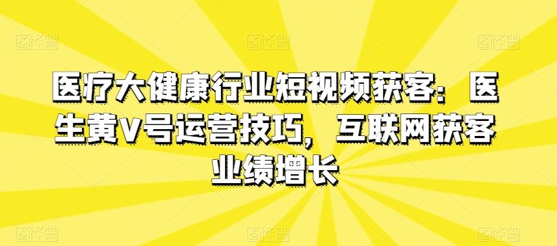 医疗大健康行业短视频获客：医生黄V号运营技巧，互联网获客业绩增长-蓝天项目网