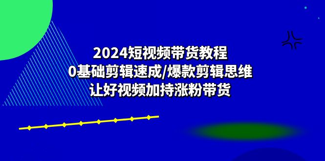 2024短视频带货教程：0基础剪辑速成/爆款剪辑思维/让好视频加持涨粉带货-蓝天项目网