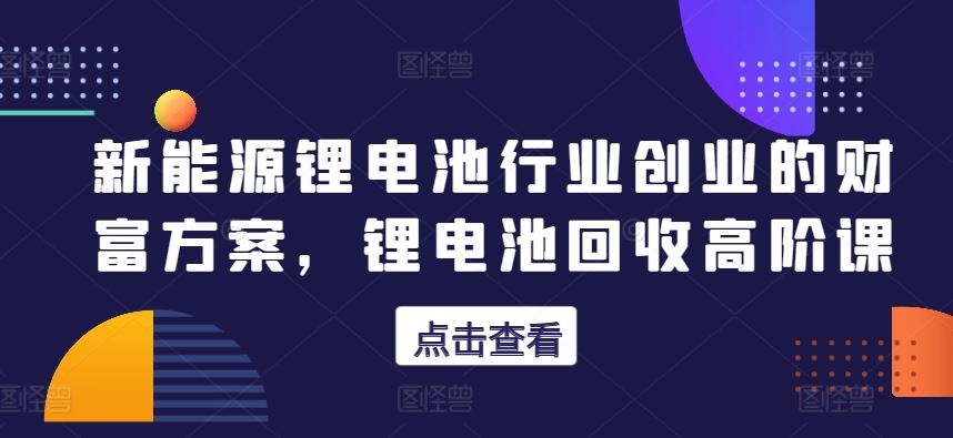 新能源锂电池行业创业的财富方案，锂电池回收高阶课-蓝天项目网