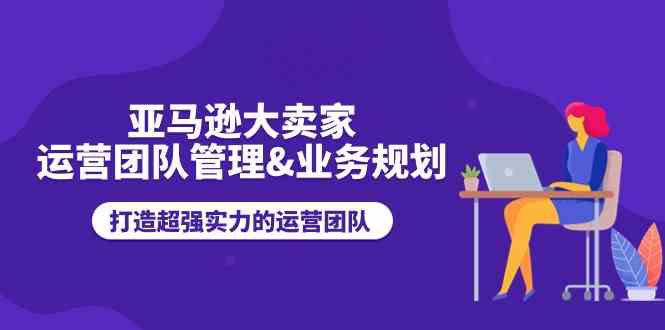 亚马逊大卖家运营团队管理&业务规划，打造超强实力的运营团队-蓝天项目网