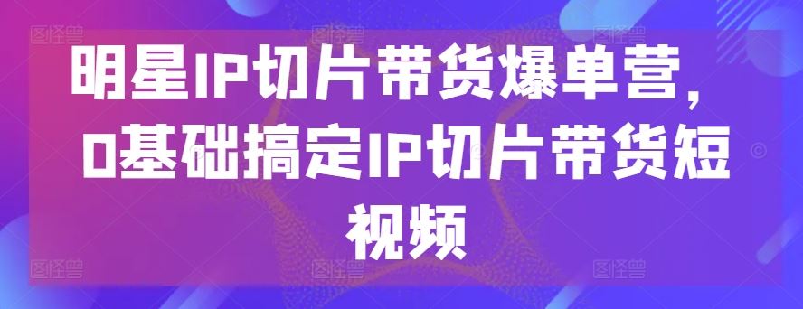 明星IP切片带货爆单营，0基础搞定IP切片带货短视频-蓝天项目网