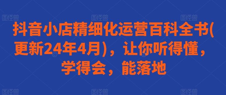 抖音小店精细化运营百科全书(更新24年4月)，让你听得懂，学得会，能落地-蓝天项目网