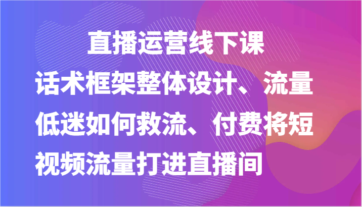 直播运营线下课-话术框架整体设计、流量低迷如何救流、付费将短视频流量打进直播间-蓝天项目网