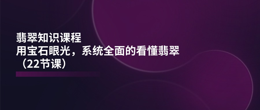 翡翠知识课程，用宝石眼光，系统全面的看懂翡翠（22节课）-蓝天项目网