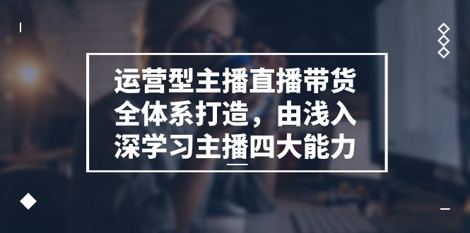 运营型主播直播带货全体系打造，由浅入深学习主播四大能力（9节）-蓝天项目网