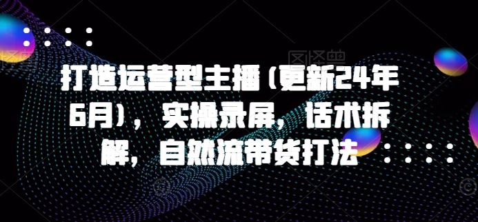 打造运营型主播(更新24年6月)，实操录屏，话术拆解，自然流带货打法-蓝天项目网