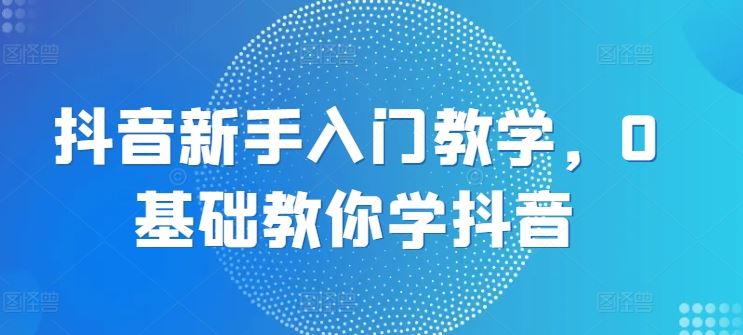 抖音新手入门教学，0基础教你学抖音-蓝天项目网