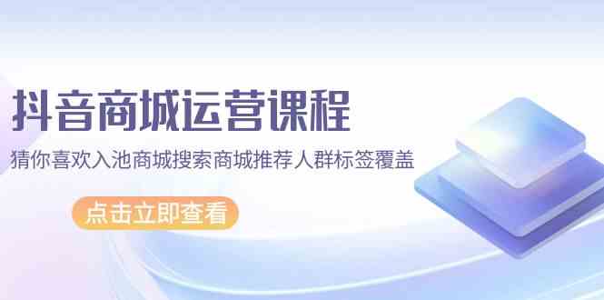 （9771期）抖音商城 运营课程，猜你喜欢入池商城搜索商城推荐人群标签覆盖（67节课）-蓝天项目网