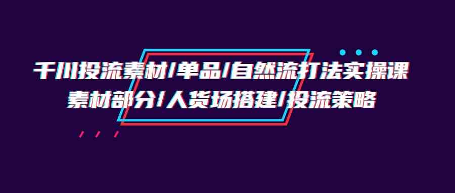 （9908期）千川投流素材/单品/自然流打法实操培训班，素材部分/人货场搭建/投流策略-蓝天项目网