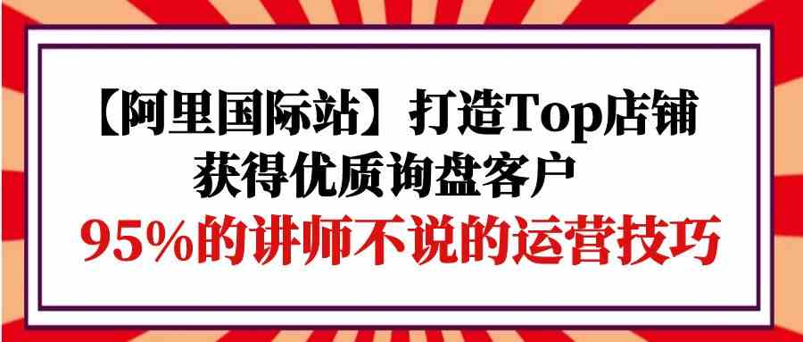 （9976期）【阿里国际站】打造Top店铺-获得优质询盘客户，95%的讲师不说的运营技巧-蓝天项目网