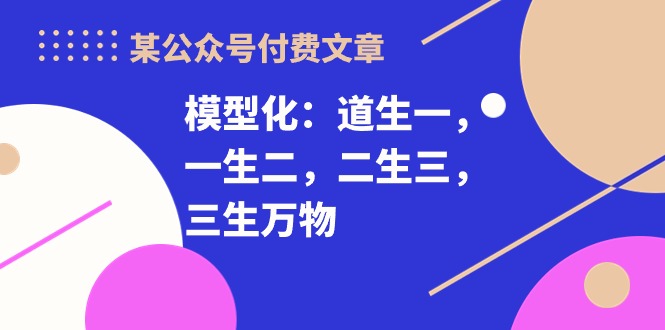 （10265期）某公众号付费文章《模型化：道生一，一生二，二生三，三生万物！》-蓝天项目网