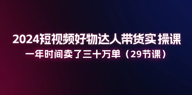 2024短视频好物达人带货实操课：一年时间卖了三十万单（29节课）-蓝天项目网