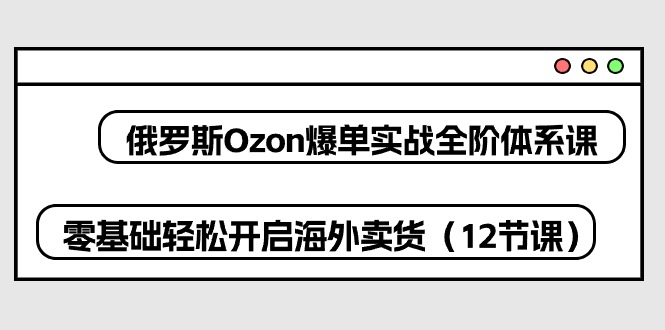 （10555期）俄罗斯 Ozon-爆单实战全阶体系课，零基础轻松开启海外卖货（12节课）-蓝天项目网