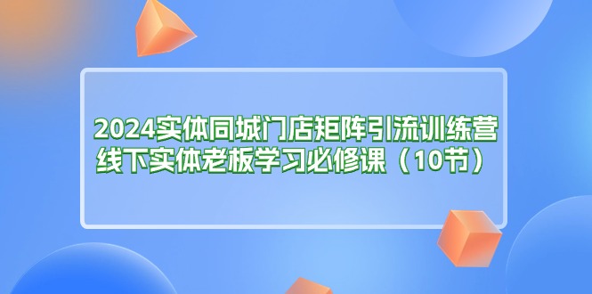 （11258期）2024实体同城门店矩阵引流训练营，线下实体老板学习必修课（10节）-蓝天项目网