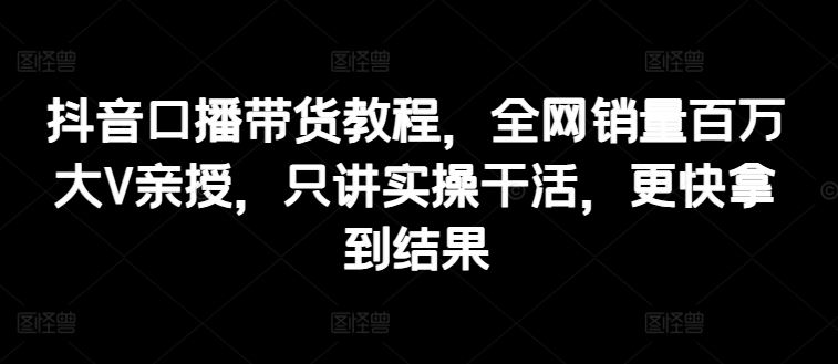 抖音口播带货教程，全网销量百万大V亲授，只讲实操干活，更快拿到结果-蓝天项目网