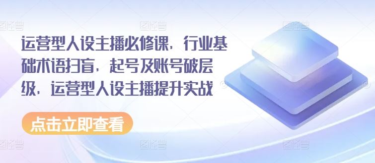 运营型人设主播必修课，行业基础术语扫盲，起号及账号破层级，运营型人设主播提升实战-蓝天项目网