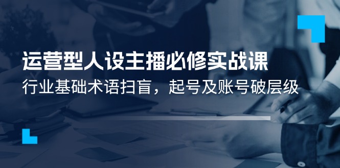 （11605期）运营型·人设主播必修实战课：行业基础术语扫盲，起号及账号破层级-蓝天项目网