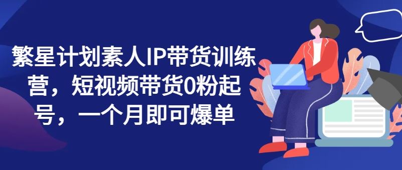 繁星计划素人IP带货训练营，短视频带货0粉起号，一个月即可爆单-蓝天项目网