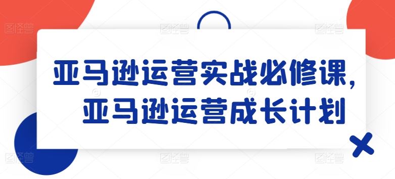 亚马逊运营实战必修课，亚马逊运营成长计划-蓝天项目网