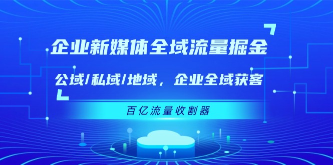 （11666期）企业 新媒体 全域流量掘金：公域/私域/地域 企业全域获客 百亿流量 收割器-蓝天项目网