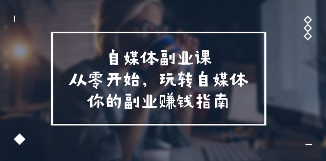 （11725期）自媒体-副业课，从0开始，玩转自媒体——你的副业赚钱指南（58节课）-蓝天项目网