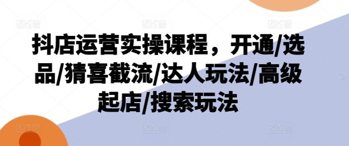 抖店运营实操课程，开通/选品/猜喜截流/达人玩法/高级起店/搜索玩法-蓝天项目网