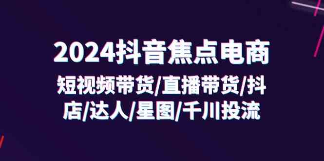 2024抖音焦点电商：短视频带货/直播带货/抖店/达人/星图/千川投流/32节课-蓝天项目网