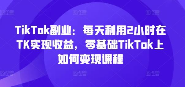 TikTok副业：每天利用2小时在TK实现收益，零基础TikTok上如何变现课程-蓝天项目网