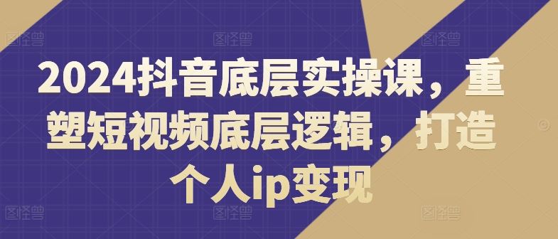 2024抖音底层实操课，​重塑短视频底层逻辑，打造个人ip变现-蓝天项目网