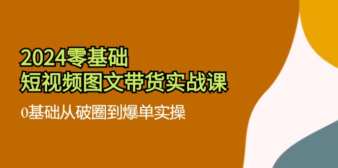 （11878期）2024零基础·短视频图文带货实战课：0基础从破圈到爆单实操（35节课）-蓝天项目网