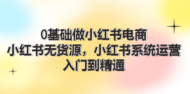 （11960期）0基础做小红书电商，小红书无货源，小红书系统运营，入门到精通 (70节)-蓝天项目网