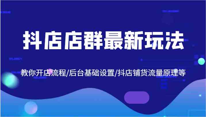 抖店店群最新玩法，教你开店流程/后台基础设置/抖店铺货流量原理等-蓝天项目网