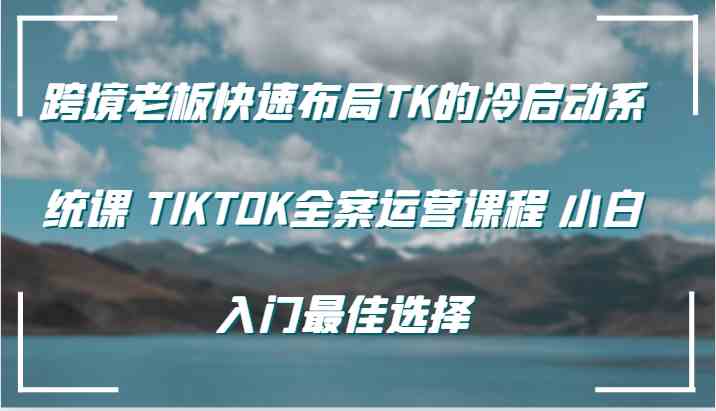 跨境老板快速布局TK的冷启动系统课 TIKTOK全案运营课程 小白入门最佳选择-蓝天项目网