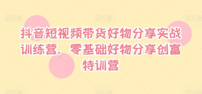 抖音短视频带货好物分享实战训练营，零基础好物分享创富特训营-蓝天项目网