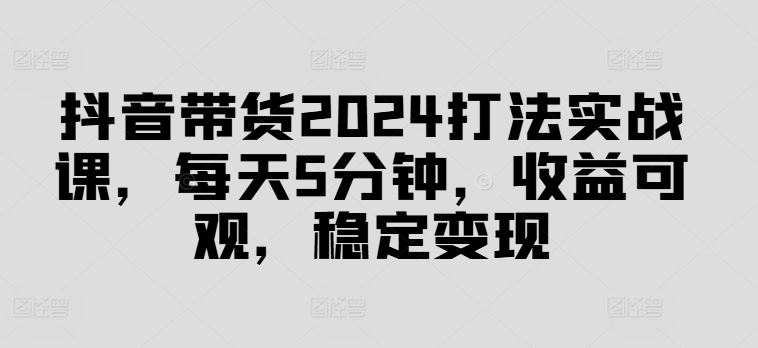 抖音带货2024打法实战课，每天5分钟，收益可观，稳定变现【揭秘】-蓝天项目网