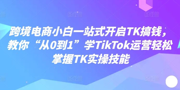 跨境电商小白一站式开启TK搞钱，教你“从0到1”学TikTok运营轻松掌握TK实操技能-蓝天项目网