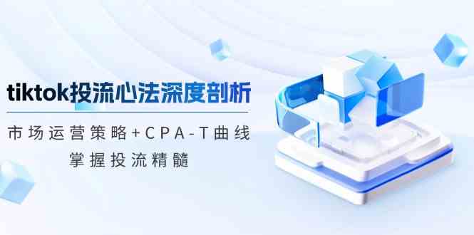 tiktok投流心法深度剖析：市场运营策略+CPA-T曲线，掌握投流精髓-蓝天项目网